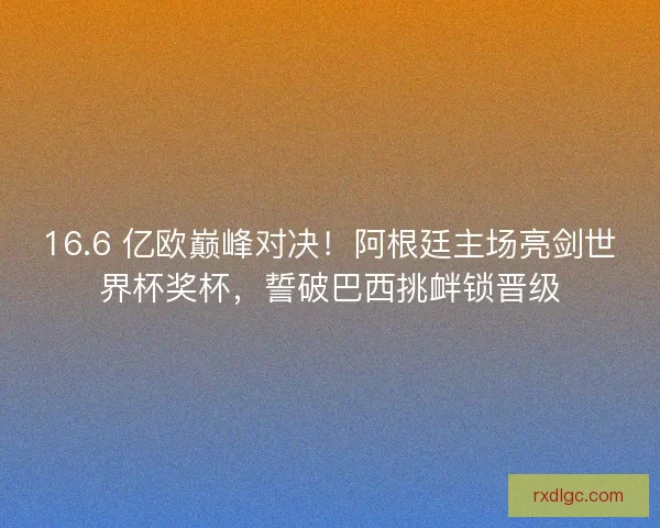 16.6 亿欧巅峰对决！阿根廷主场亮剑世界杯奖杯，誓破巴西挑衅锁晋级