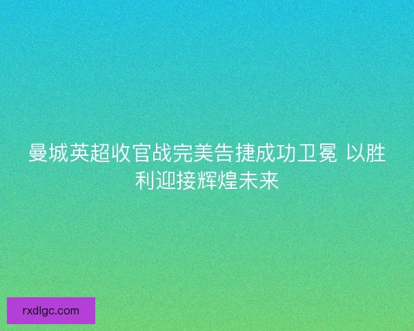曼城英超收官战完美告捷成功卫冕 以胜利迎接辉煌未来 曼城英超收官战完美告捷成功卫冕 以胜利迎接辉煌未来