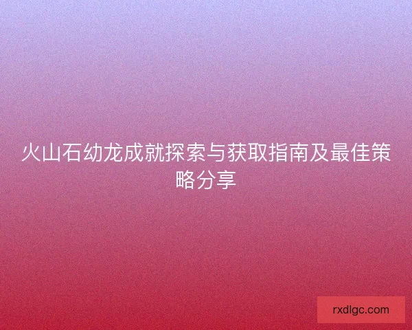 火山石幼龙成就探索与获取指南及最佳策略分享