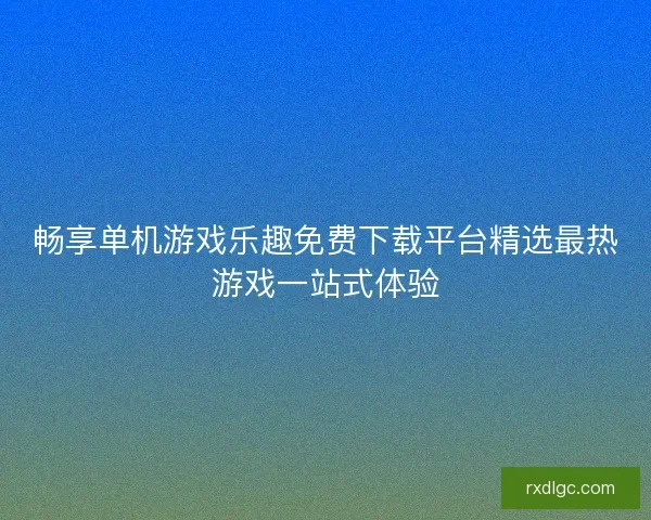 畅享单机游戏乐趣免费下载平台精选最热游戏一站式体验