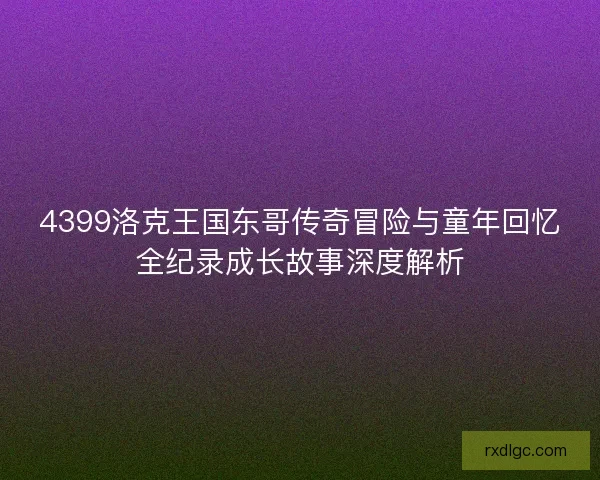4399洛克王国东哥传奇冒险与童年回忆全纪录成长故事深度解析