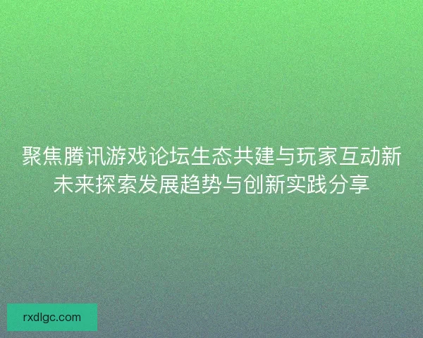 聚焦腾讯游戏论坛生态共建与玩家互动新未来探索发展趋势与创新实践分享