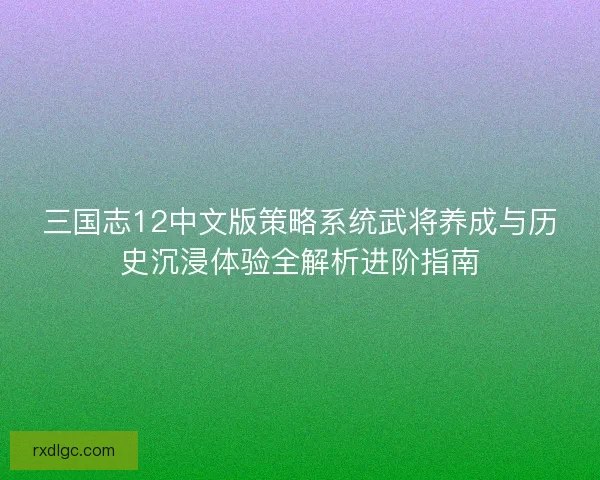 三国志12中文版策略系统武将养成与历史沉浸体验全解析进阶指南
