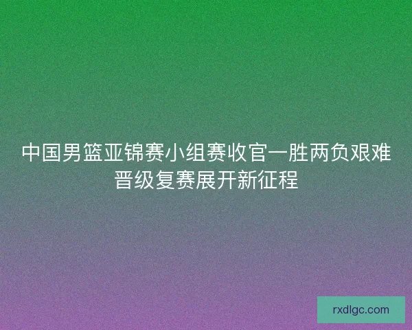 中国男篮亚锦赛小组赛收官一胜两负艰难晋级复赛展开新征程
