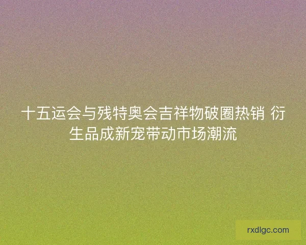 十五运会与残特奥会吉祥物破圈热销 衍生品成新宠带动市场潮流 十五运会与残特奥会吉祥物破圈热销 衍生品成新宠带动市场潮流