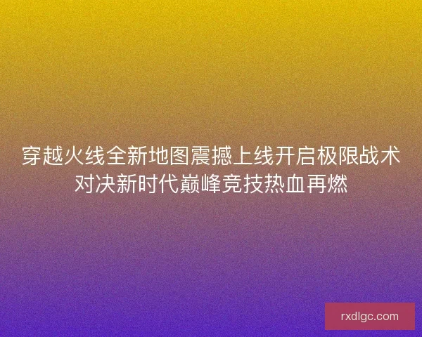 穿越火线全新地图震撼上线开启极限战术对决新时代巅峰竞技热血再燃 穿越火线全新地图震撼上线开启极限战术对决新时代巅峰竞技热血再燃