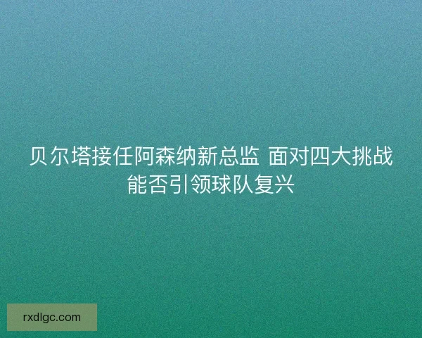贝尔塔接任阿森纳新总监 面对四大挑战能否引领球队复兴