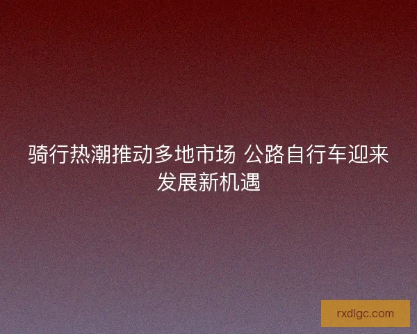 骑行热潮推动多地市场 公路自行车迎来发展新机遇
