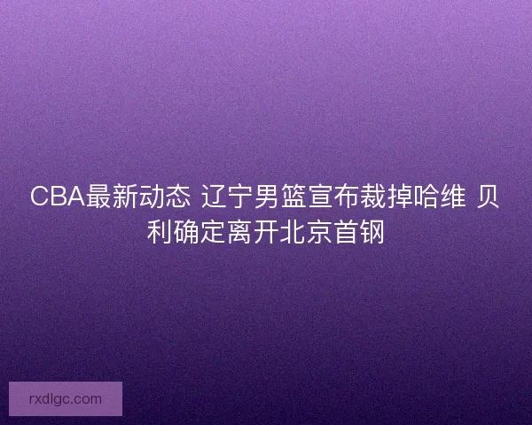 CBA最新动态 辽宁男篮宣布裁掉哈维 贝利确定离开北京首钢