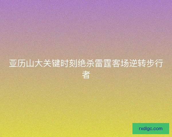 亚历山大关键时刻绝杀雷霆客场逆转步行者
