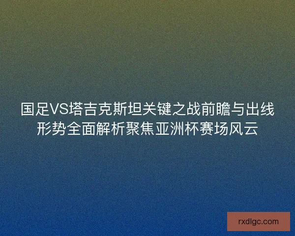 国足VS塔吉克斯坦关键之战前瞻与出线形势全面解析聚焦亚洲杯赛场风云
