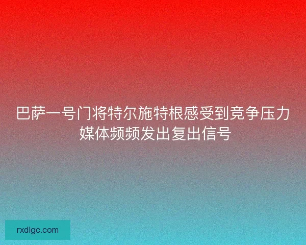 巴萨一号门将特尔施特根感受到竞争压力 媒体频频发出复出信号