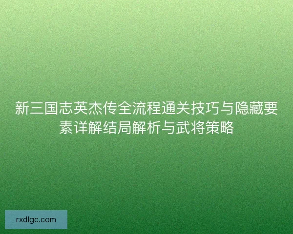 新三国志英杰传全流程通关技巧与隐藏要素详解结局解析与武将策略