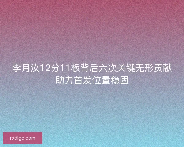 李月汝12分11板背后六次关键无形贡献助力首发位置稳固