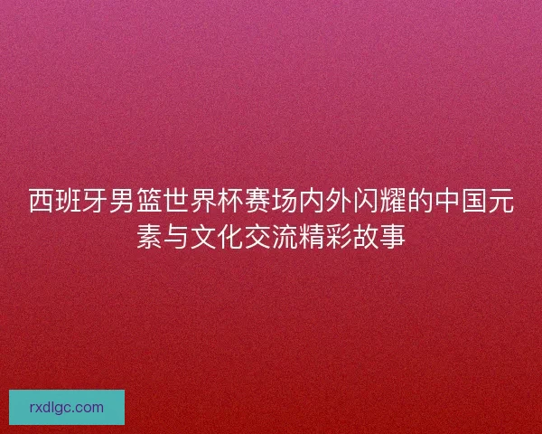 西班牙男篮世界杯赛场内外闪耀的中国元素与文化交流精彩故事