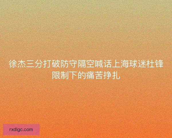 徐杰三分打破防守隔空喊话上海球迷杜锋限制下的痛苦挣扎