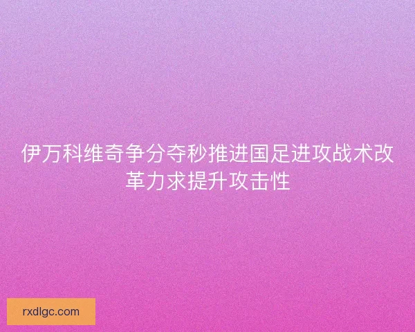 伊万科维奇争分夺秒推进国足进攻战术改革力求提升攻击性 伊万科维奇争分夺秒推进国足进攻战术改革力求提升攻击性
