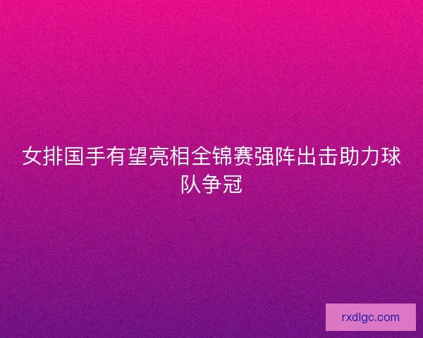 女排国手有望亮相全锦赛强阵出击助力球队争冠 女排国手有望亮相全锦赛强阵出击助力球队争冠