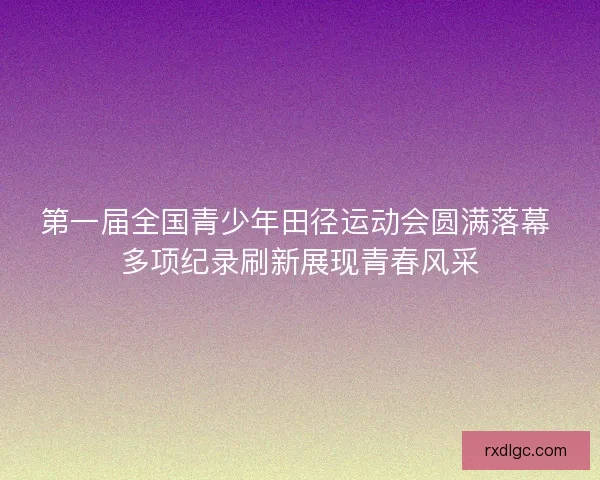 第一届全国青少年田径运动会圆满落幕 多项纪录刷新展现青春风采 第一届全国青少年田径运动会圆满落幕 多项纪录刷新展现青春风采