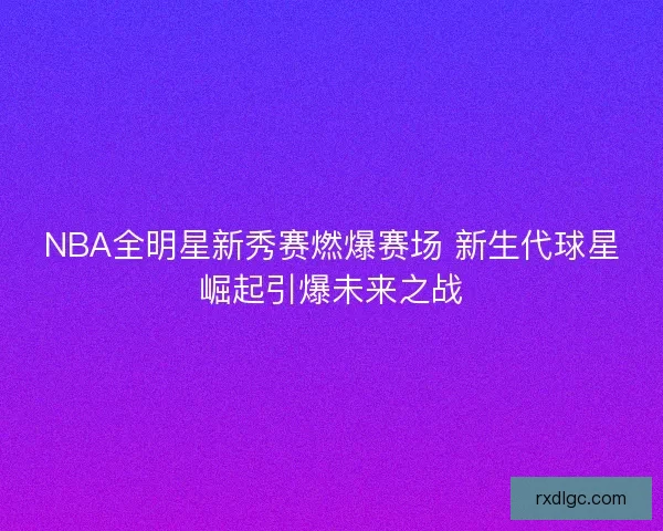 NBA全明星新秀赛燃爆赛场 新生代球星崛起引爆未来之战