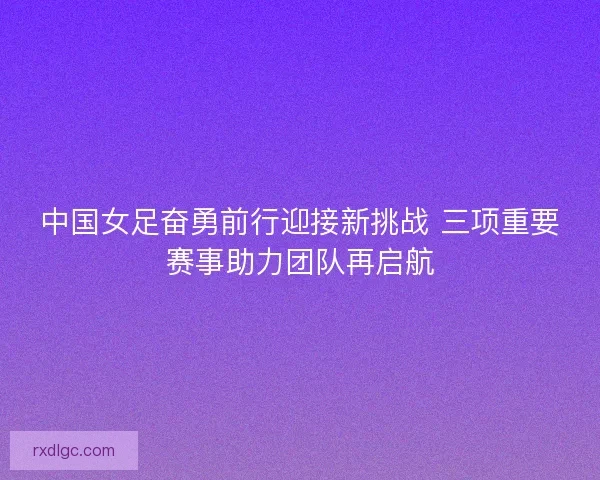 中国女足奋勇前行迎接新挑战 三项重要赛事助力团队再启航 中国女足奋勇前行迎接新挑战 三项重要赛事助力团队再启航