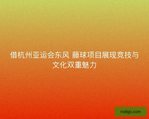 借杭州亚运会东风 藤球项目展现竞技与文化双重魅力 借杭州亚运会东风 藤球项目展现竞技与文化双重魅力