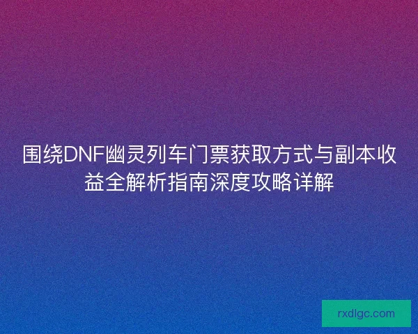 围绕DNF幽灵列车门票获取方式与副本收益全解析指南深度攻略详解 围绕DNF幽灵列车门票获取方式与副本收益全解析指南深度攻略详解