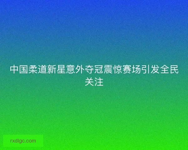 中国柔道新星意外夺冠震惊赛场引发全民关注 中国柔道新星意外夺冠震惊赛场引发全民关注