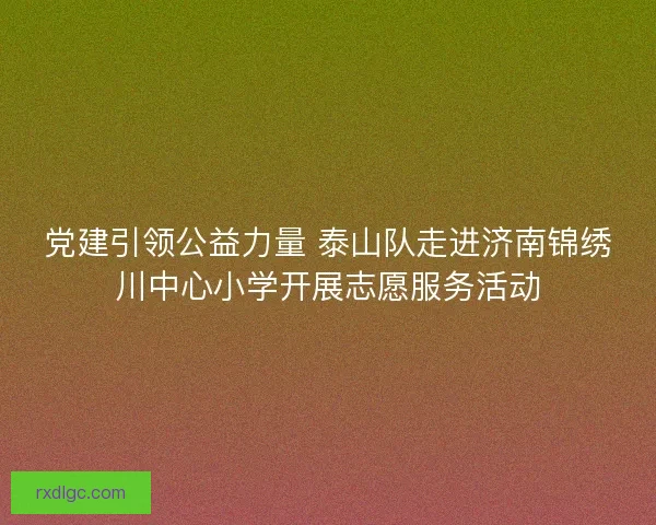 党建引领公益力量 泰山队走进济南锦绣川中心小学开展志愿服务活动 党建引领公益力量 泰山队走进济南锦绣川中心小学开展志愿服务活动
