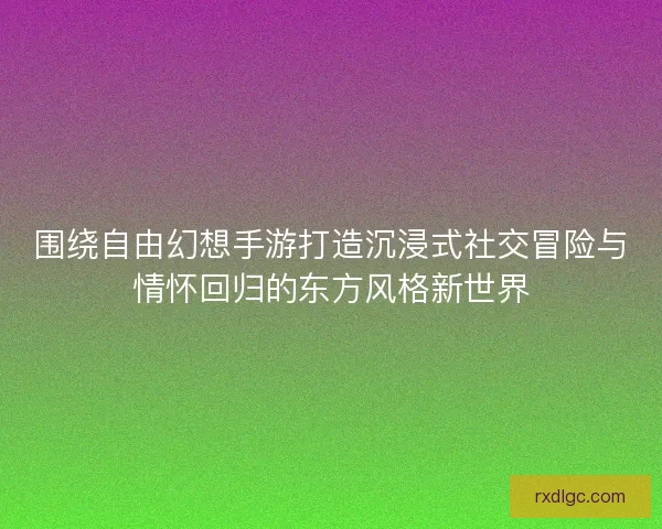 围绕自由幻想手游打造沉浸式社交冒险与情怀回归的东方风格新世界