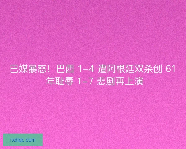 巴媒暴怒！巴西 1-4 遭阿根廷双杀创 61 年耻辱 1-7 悲剧再上演
