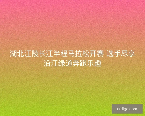 湖北江陵长江半程马拉松开赛 选手尽享沿江绿道奔跑乐趣