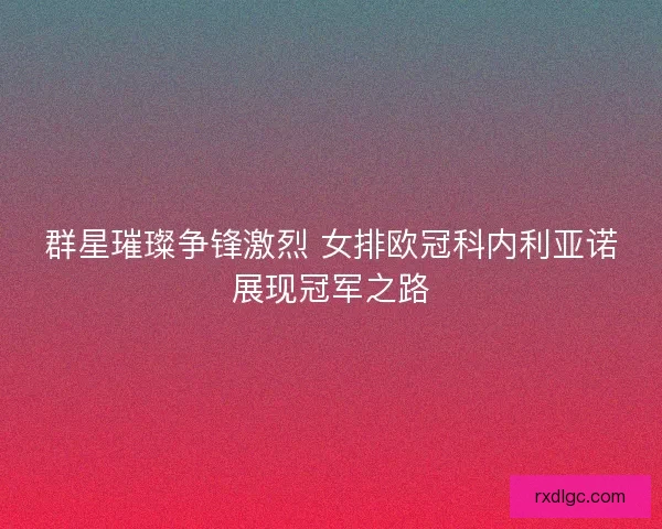 群星璀璨争锋激烈 女排欧冠科内利亚诺展现冠军之路 群星璀璨争锋激烈 女排欧冠科内利亚诺展现冠军之路