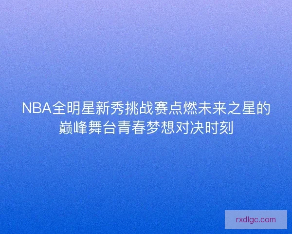 NBA全明星新秀挑战赛点燃未来之星的巅峰舞台青春梦想对决时刻 NBA全明星新秀挑战赛点燃未来之星的巅峰舞台青春梦想对决时刻