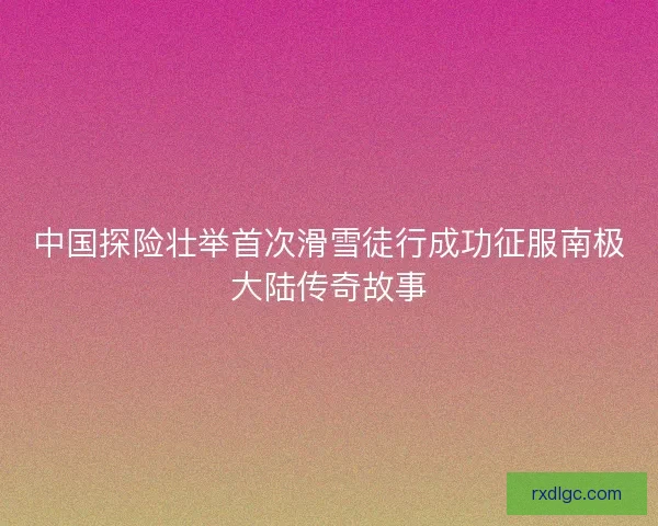 中国探险壮举首次滑雪徒行成功征服南极大陆传奇故事