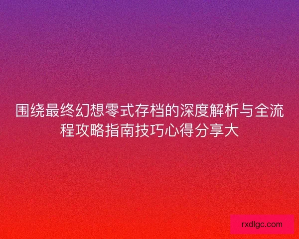 围绕最终幻想零式存档的深度解析与全流程攻略指南技巧心得分享大