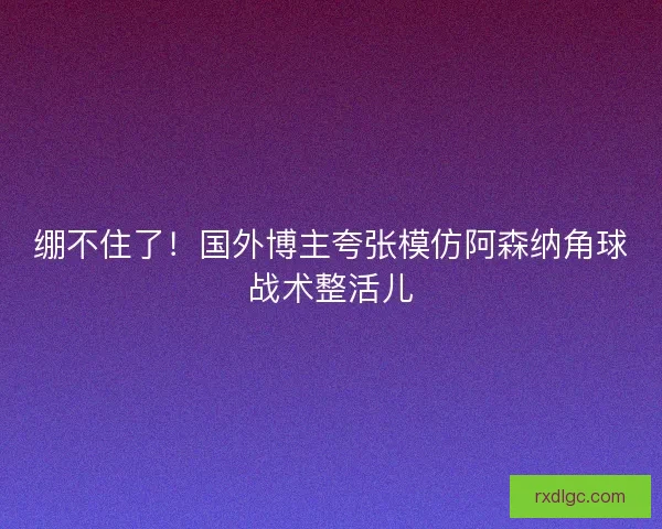 绷不住了！国外博主夸张模仿阿森纳角球战术整活儿