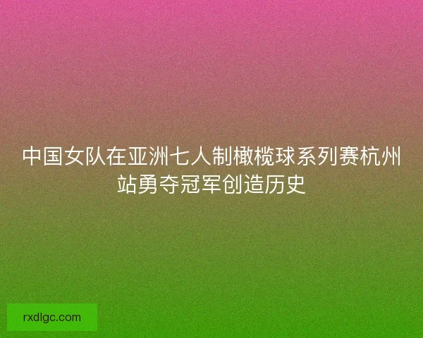中国女队在亚洲七人制橄榄球系列赛杭州站勇夺冠军创造历史