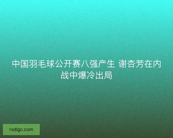 中国羽毛球公开赛八强产生 谢杏芳在内战中爆冷出局 中国羽毛球公开赛八强产生 谢杏芳在内战中爆冷出局