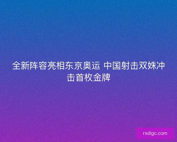 全新阵容亮相东京奥运 中国射击双姝冲击首枚金牌 全新阵容亮相东京奥运 中国射击双姝冲击首枚金牌