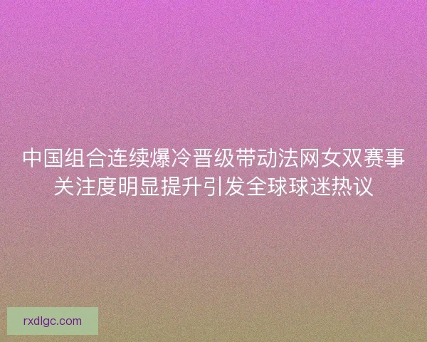 中国组合连续爆冷晋级带动法网女双赛事关注度明显提升引发全球球迷热议 中国组合连续爆冷晋级带动法网女双赛事关注度明显提升引发全球球迷热议