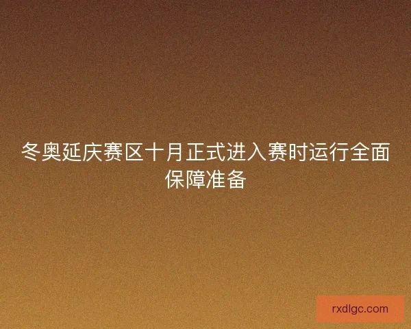 冬奥延庆赛区十月正式进入赛时运行全面保障准备 冬奥延庆赛区十月正式进入赛时运行全面保障准备