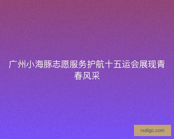 广州小海豚志愿服务护航十五运会展现青春风采